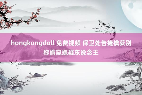 hongkongdoll 免费视频 保卫处告捷擒获别称偷窥嫌疑东说念主