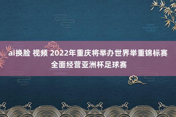 ai换脸 视频 2022年重庆将举办世界举重锦标赛 全面经营亚洲杯足球赛