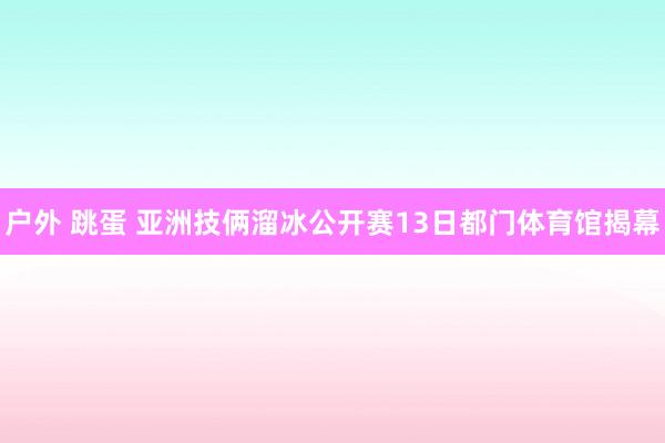 户外 跳蛋 亚洲技俩溜冰公开赛13日都门体育馆揭幕