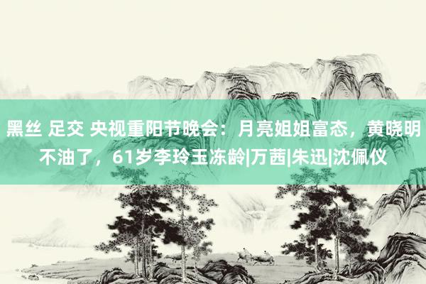 黑丝 足交 央视重阳节晚会：月亮姐姐富态，黄晓明不油了，61岁李玲玉冻龄|万茜|朱迅|沈佩仪