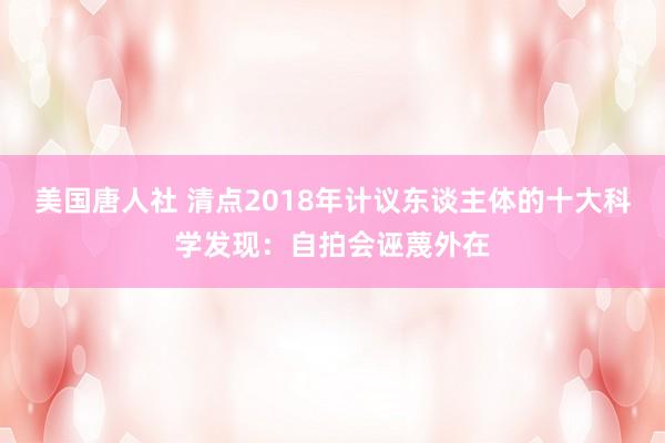 美国唐人社 清点2018年计议东谈主体的十大科学发现：自拍会诬蔑外在