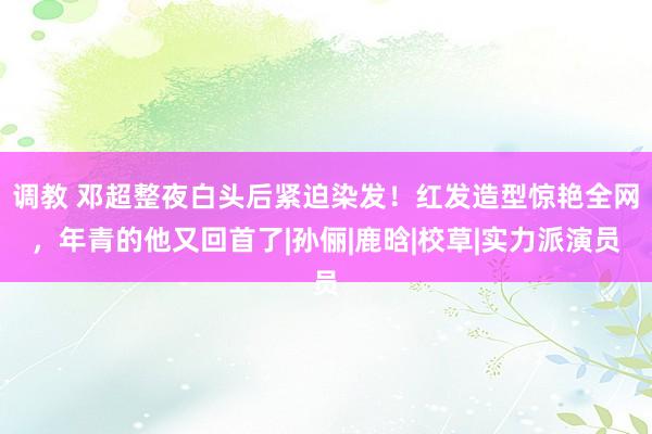 调教 邓超整夜白头后紧迫染发！红发造型惊艳全网，年青的他又回首了|孙俪|鹿晗|校草|实力派演员