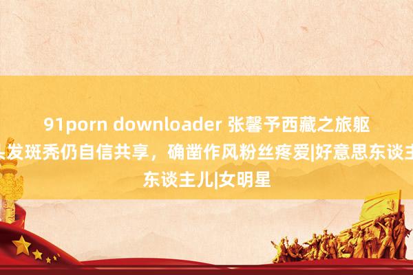 91porn downloader 张馨予西藏之旅躯壳抱恙，头发斑秃仍自信共享，确凿作风粉丝疼爱|好意思东谈主儿|女明星