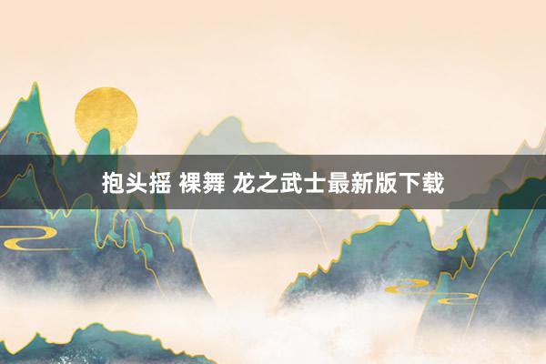 抱头摇 裸舞 龙之武士最新版下载