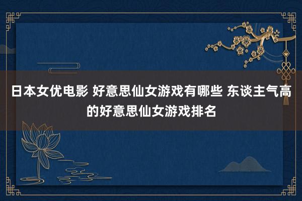 日本女优电影 好意思仙女游戏有哪些 东谈主气高的好意思仙女游戏排名