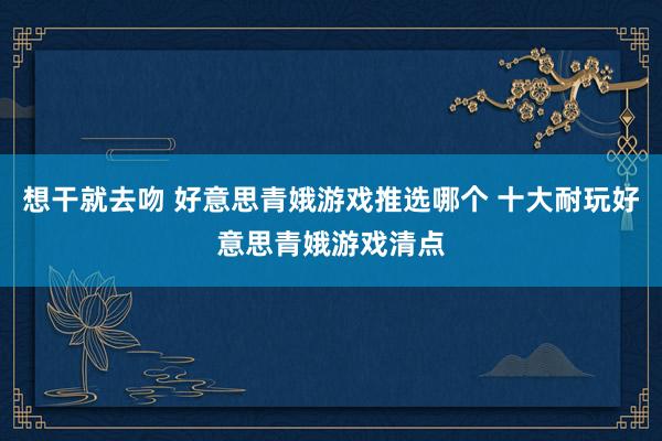 想干就去吻 好意思青娥游戏推选哪个 十大耐玩好意思青娥游戏清点