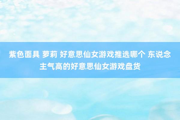 紫色面具 萝莉 好意思仙女游戏推选哪个 东说念主气高的好意思仙女游戏盘货