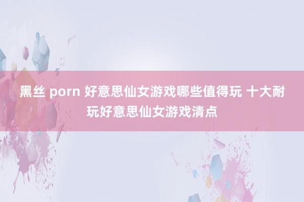 黑丝 porn 好意思仙女游戏哪些值得玩 十大耐玩好意思仙女游戏清点