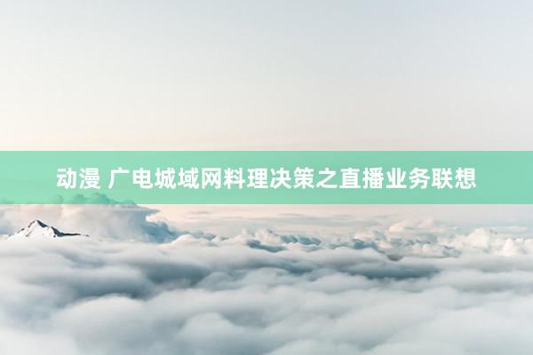 动漫 广电城域网料理决策之直播业务联想