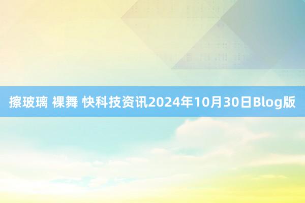 擦玻璃 裸舞 快科技资讯2024年10月30日Blog版