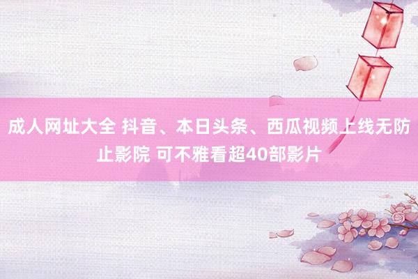 成人网址大全 抖音、本日头条、西瓜视频上线无防止影院 可不雅看超40部影片