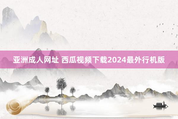 亚洲成人网址 西瓜视频下载2024最外行机版