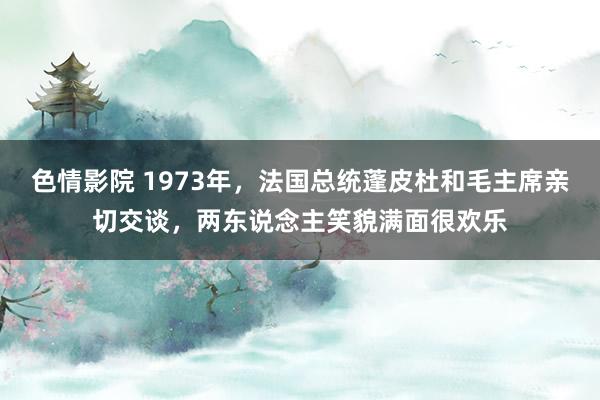 色情影院 1973年，法国总统蓬皮杜和毛主席亲切交谈，两东说念主笑貌满面很欢乐