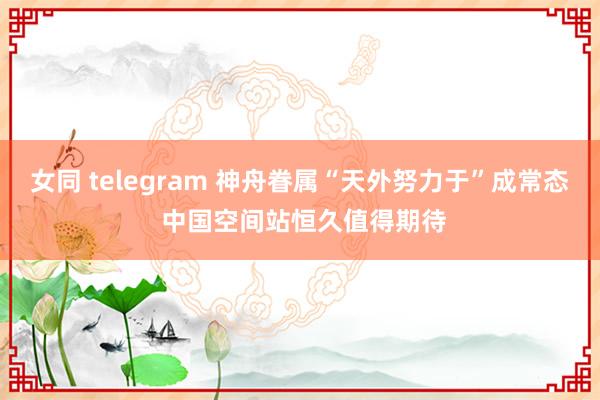 女同 telegram 神舟眷属“天外努力于”成常态 中国空间站恒久值得期待