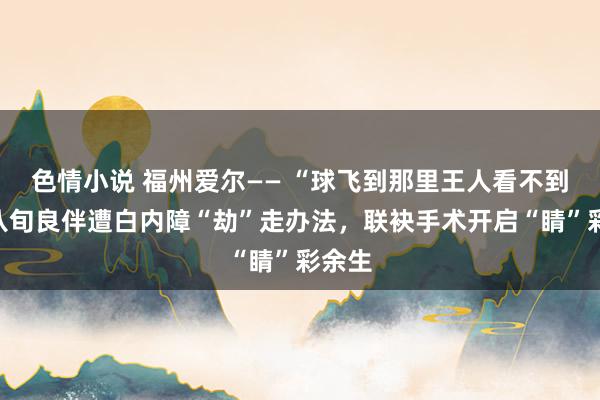 色情小说 福州爱尔—— “球飞到那里王人看不到！”八旬良伴遭白内障“劫”走办法，联袂手术开启“睛”彩余生