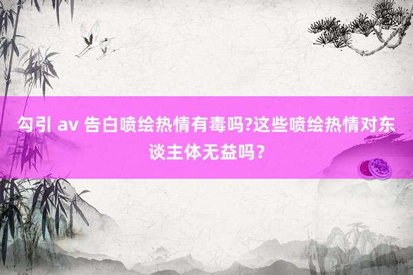 勾引 av 告白喷绘热情有毒吗?这些喷绘热情对东谈主体无益吗？