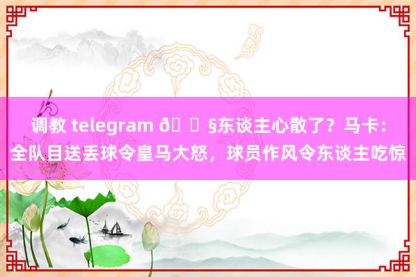 调教 telegram 😧东谈主心散了？马卡：全队目送丢球令皇马大怒，球员作风令东谈主吃惊