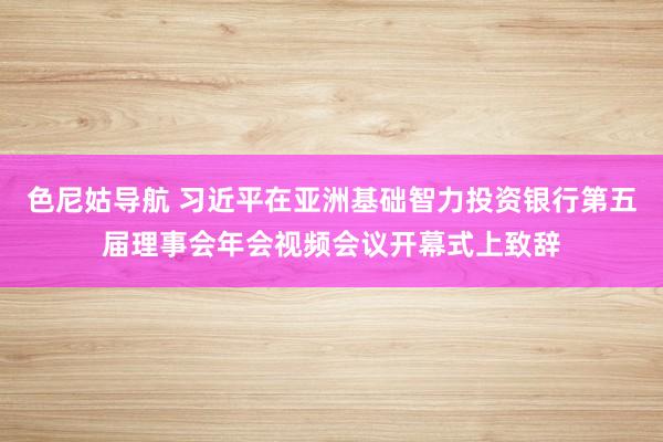 色尼姑导航 习近平在亚洲基础智力投资银行第五届理事会年会视频会议开幕式上致辞