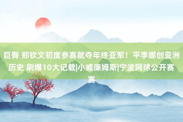 巨臀 郑钦文初度参赛就夺年终亚军！平李娜创亚洲历史 刷爆10大记载|小威廉姆斯|宁波网球公开赛