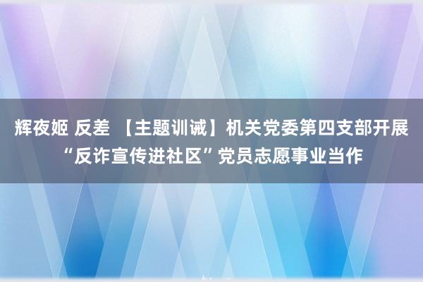 辉夜姬 反差 【主题训诫】机关党委第四支部开展“反诈宣传进社区”党员志愿事业当作