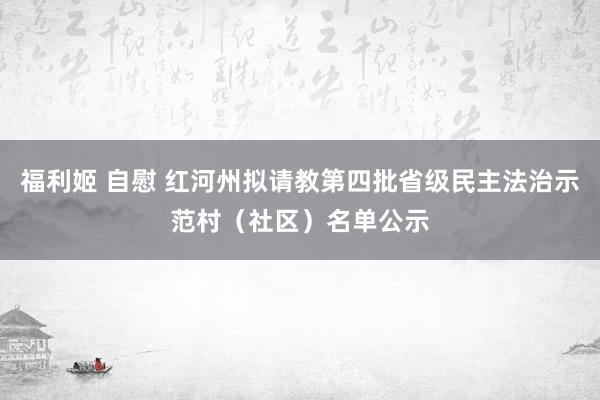 福利姬 自慰 红河州拟请教第四批省级民主法治示范村（社区）名单公示