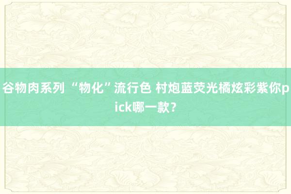 谷物肉系列 “物化”流行色 村炮蓝荧光橘炫彩紫你pick哪一款？