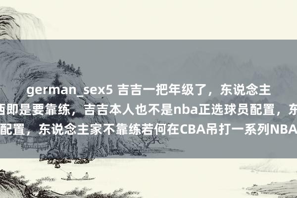 german_sex5 吉吉一把年级了，东说念主家天天加练，真是有些东西即是要靠练，吉吉本人也不是nba正选球员配置，东说念主家不靠练若何在CBA吊打一系列NBA经验的东说念主