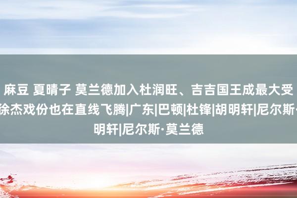 麻豆 夏晴子 莫兰德加入杜润旺、吉吉国王成最大受益者，徐杰戏份也在直线飞腾|广东|巴顿|杜锋|胡明轩|尼尔斯·莫兰德