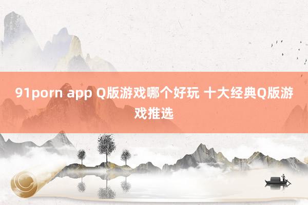 91porn app Q版游戏哪个好玩 十大经典Q版游戏推选