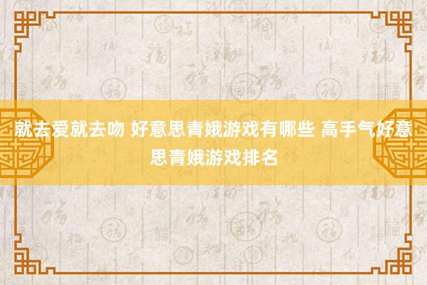 就去爱就去吻 好意思青娥游戏有哪些 高手气好意思青娥游戏排名