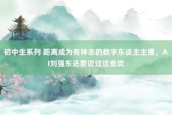 初中生系列 距离成为有神志的数字东谈主主播，AI刘强东还要迈过这些坎