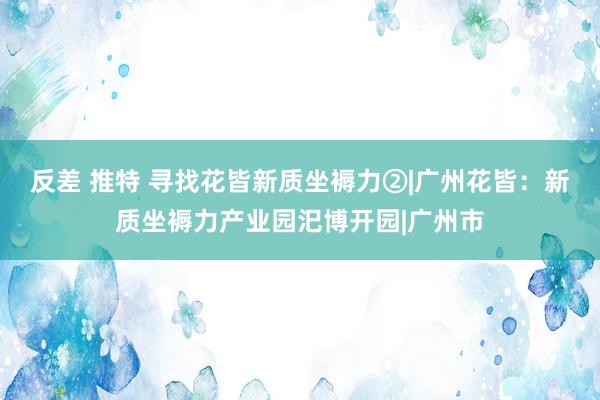 反差 推特 寻找花皆新质坐褥力②|广州花皆：新质坐褥力产业园汜博开园|广州市