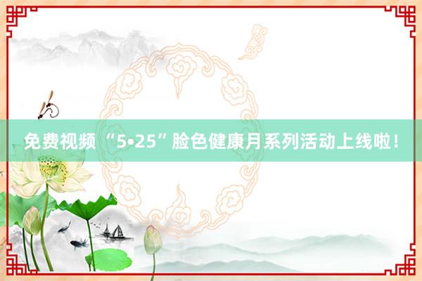 免费视频 “5•25”脸色健康月系列活动上线啦！