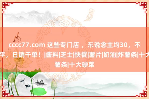 cccc77.com 这些专门店 ，东说念主均30，不及20平，日销千单！|酱料|芝士|快餐|薯片|奶油|炸薯条|十大硬菜