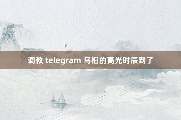 调教 telegram 乌桕的高光时辰到了