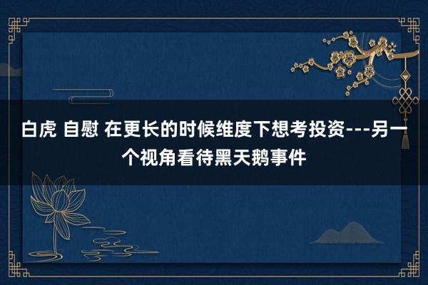 白虎 自慰 在更长的时候维度下想考投资---另一个视角看待黑天鹅事件