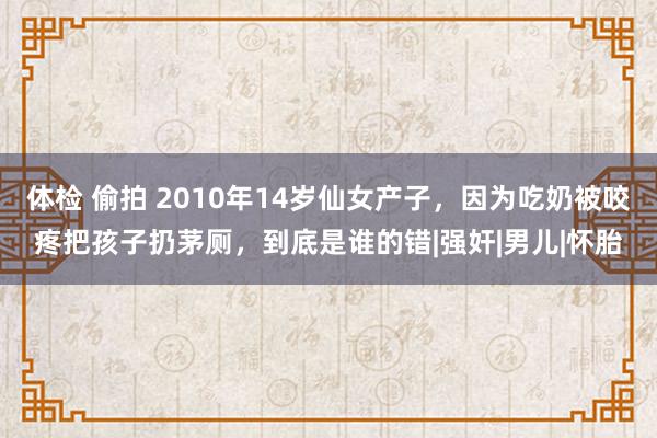 体检 偷拍 2010年14岁仙女产子，因为吃奶被咬疼把孩子扔茅厕，到底是谁的错|强奸|男儿|怀胎