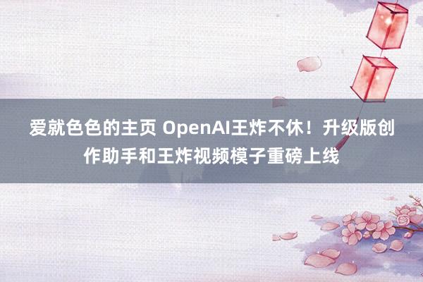 爱就色色的主页 OpenAI王炸不休！升级版创作助手和王炸视频模子重磅上线