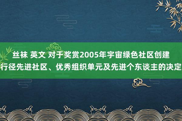 丝袜 英文 对于奖赏2005年宇宙绿色社区创建行径先进社区、优秀组织单元及先进个东谈主的决定