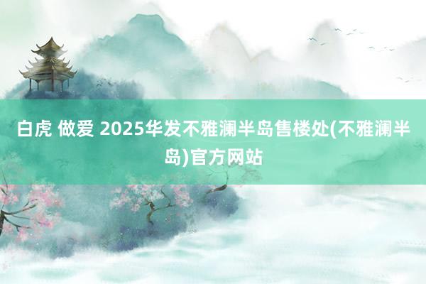 白虎 做爱 2025华发不雅澜半岛售楼处(不雅澜半岛)官方网站