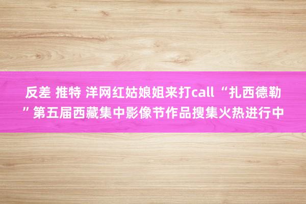 反差 推特 洋网红姑娘姐来打call “扎西德勒”第五届西藏集中影像节作品搜集火热进行中