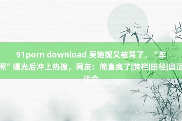 91porn download 吴艳妮又被骂了，“车模照”曝光后冲上热搜，网友：简直疯了|跨栏|田径|奥运会