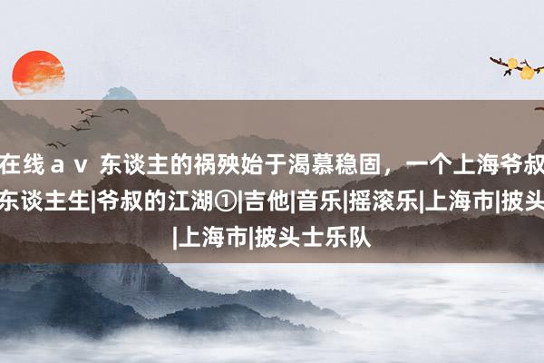 在线ａｖ 东谈主的祸殃始于渴慕稳固，一个上海爷叔的摇滚东谈主生|爷叔的江湖①|吉他|音乐|摇滚乐|上海市|披头士乐队