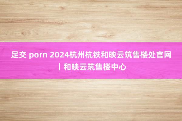 足交 porn 2024杭州杭铁和映云筑售楼处官网丨和映云筑售楼中心