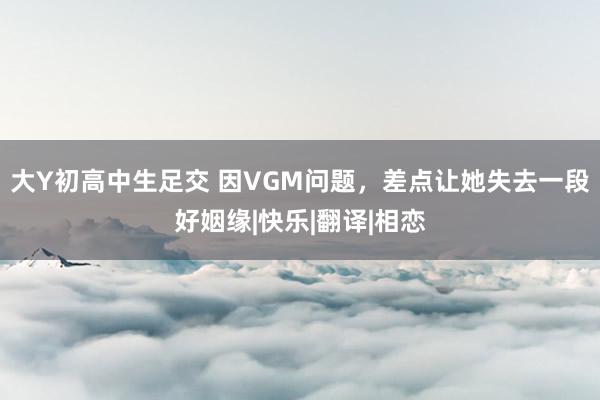 大Y初高中生足交 因VGM问题，差点让她失去一段好姻缘|快乐|翻译|相恋