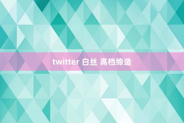 twitter 白丝 高档缔造