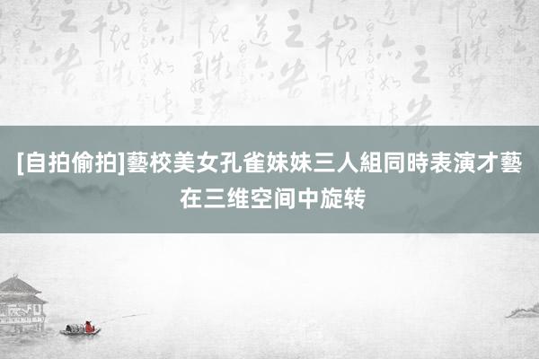 [自拍偷拍]藝校美女孔雀妹妹三人組同時表演才藝 在三维空间中旋转