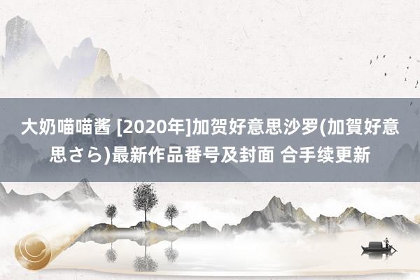 大奶喵喵酱 [2020年]加贺好意思沙罗(加賀好意思さら)最新作品番号及封面 合手续更新