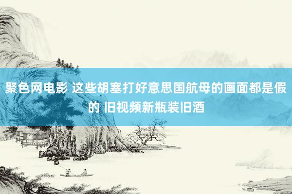 聚色网电影 这些胡塞打好意思国航母的画面都是假的 旧视频新瓶装旧酒